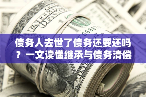 北京债务人去世了债务还要还吗？一文读懂继承与债务清偿