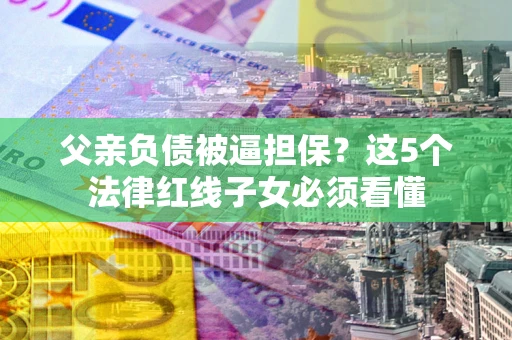 北京父亲负债被逼担保？这5个法律红线子女必须看懂
